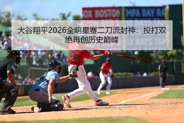大谷翔平2026全明星赛二刀流封神：投打双绝再创历史巅峰