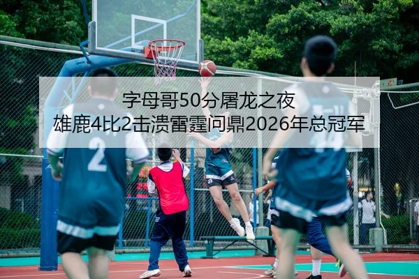 字母哥50分屠龙之夜 雄鹿4比2击溃雷霆问鼎2026年总冠军
