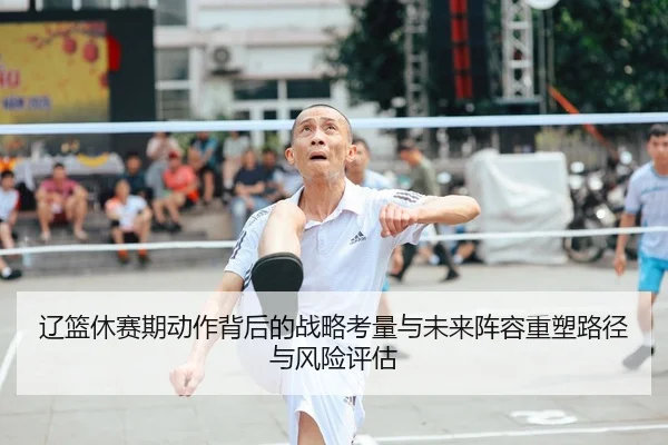 辽篮休赛期动作背后的战略考量与未来阵容重塑路径与风险评估