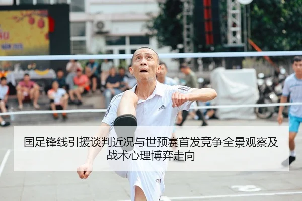 国足锋线引援谈判近况与世预赛首发竞争全景观察及战术心理博弈走向